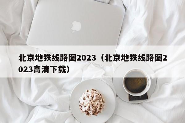 北京地铁线路图2023（北京地铁线路图2023高清下载）