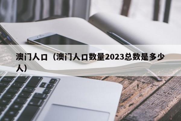 澳门人口（澳门人口数量2023总数是多少人）