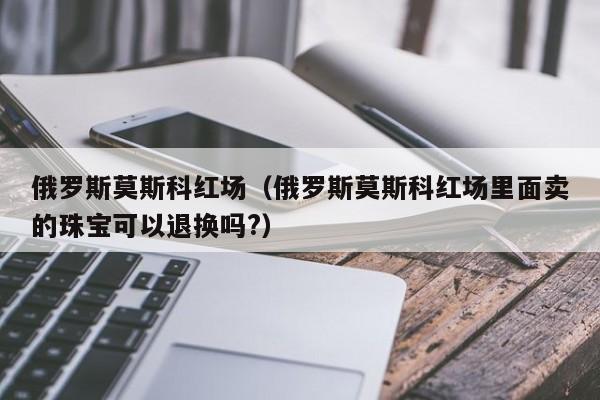 俄罗斯莫斯科红场（俄罗斯莫斯科红场里面卖的珠宝可以退换吗?）