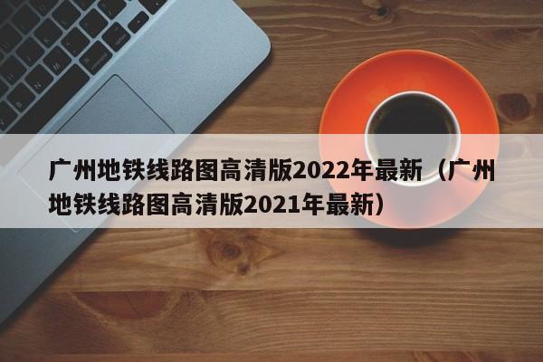 广州地铁线路图高清版2022年最新（广州地铁线路图高清版2021年最新）