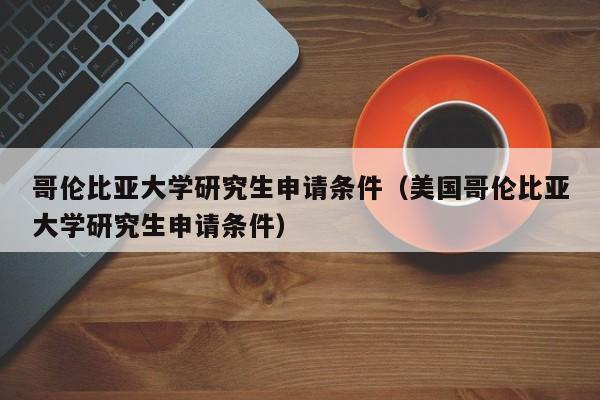 哥伦比亚大学研究生申请条件（美国哥伦比亚大学研究生申请条件）