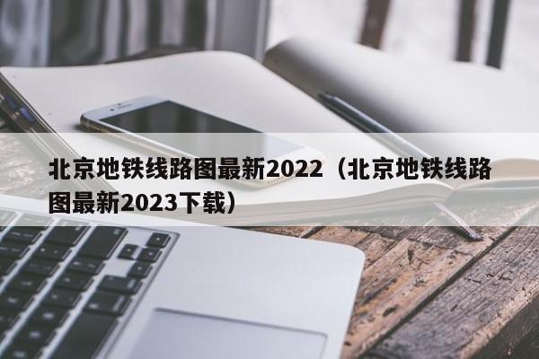 北京地铁线路图最新2022（北京地铁线路图最新2023下载）