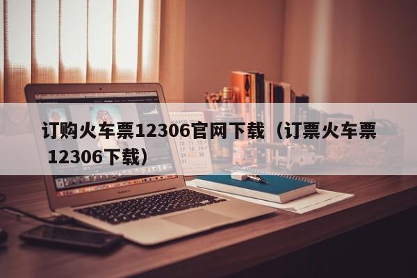 订购火车票12306官网下载（订票火车票 12306下载）