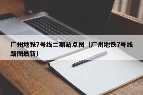 广州地铁7号线二期站点图（广州地铁7号线路图最新）