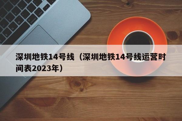 深圳地铁14号线（深圳地铁14号线运营时间表2023年）