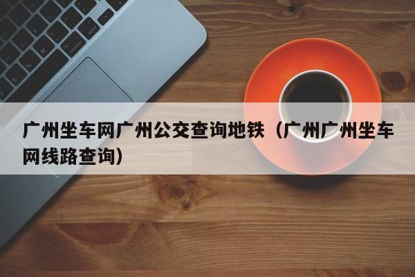 广州坐车网广州公交查询地铁（广州广州坐车网线路查询）