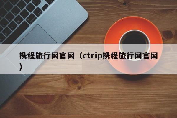 携程旅行网官网（ctrip携程旅行网官网）