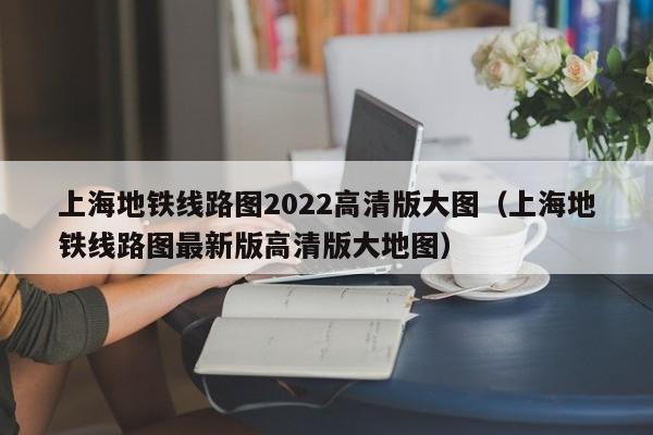 上海地铁线路图2022高清版大图（上海地铁线路图最新版高清版大地图）