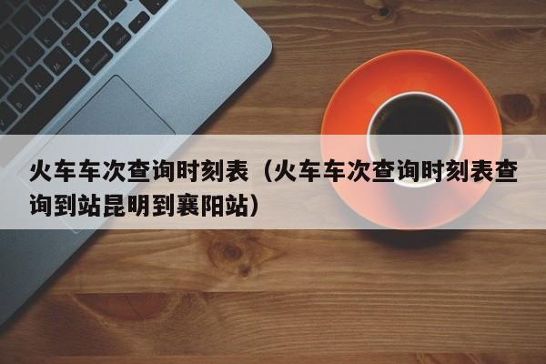 火车车次查询时刻表（火车车次查询时刻表查询到站昆明到襄阳站）