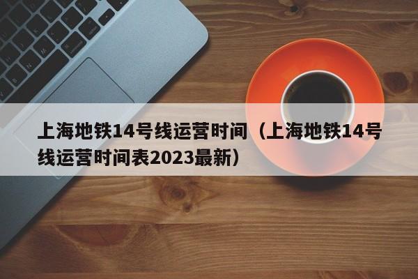 上海地铁14号线运营时间（上海地铁14号线运营时间表2023最新）  第1张