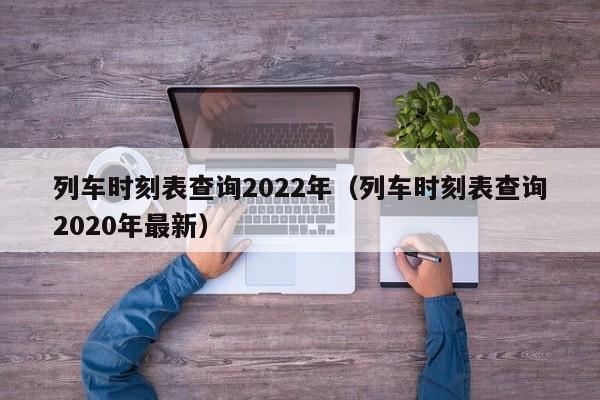 列车时刻表查询2022年（列车时刻表查询2020年最新）