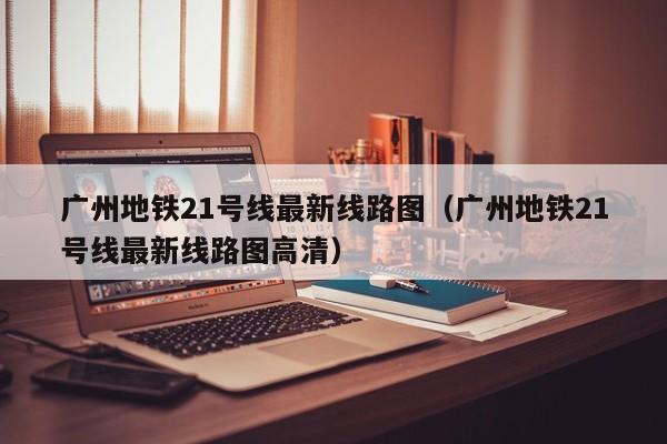 广州地铁21号线最新线路图（广州地铁21号线最新线路图高清）