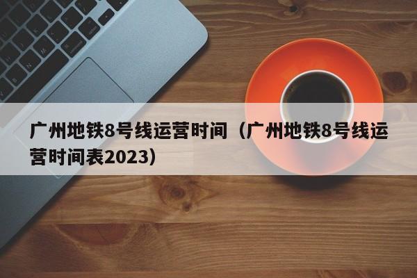 广州地铁8号线运营时间（广州地铁8号线运营时间表2023）