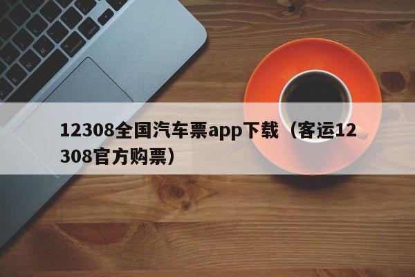 12308全国汽车票app下载（客运12308官方购票）