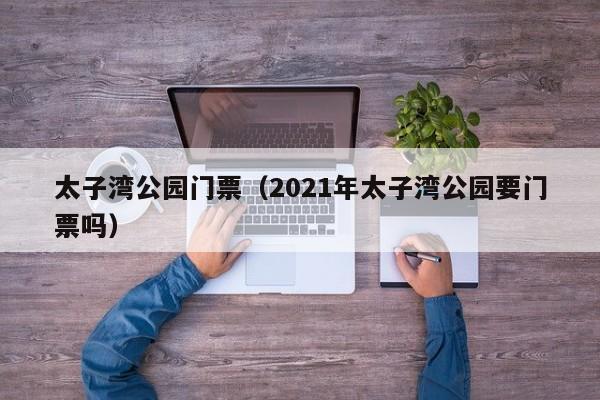 太子湾公园门票（2021年太子湾公园要门票吗）