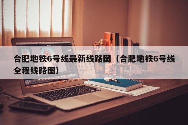 合肥地铁6号线最新线路图（合肥地铁6号线全程线路图）