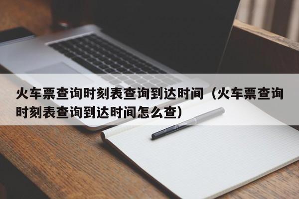 火车票查询时刻表查询到达时间（火车票查询时刻表查询到达时间怎么查）  第1张