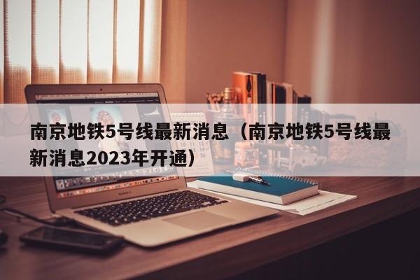 南京地铁5号线最新消息（南京地铁5号线最新消息2023年开通）