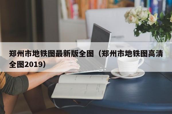 郑州市地铁图最新版全图（郑州市地铁图高清全图2019）