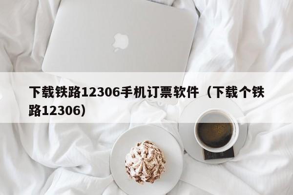 下载铁路12306手机订票软件（下载个铁路12306）