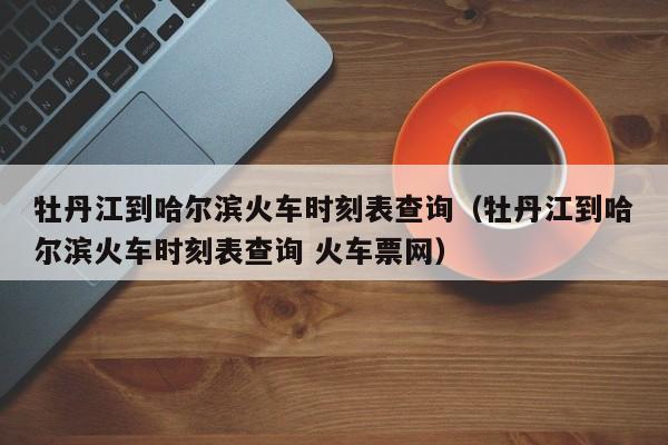 牡丹江到哈尔滨火车时刻表查询（牡丹江到哈尔滨火车时刻表查询 火车票网）