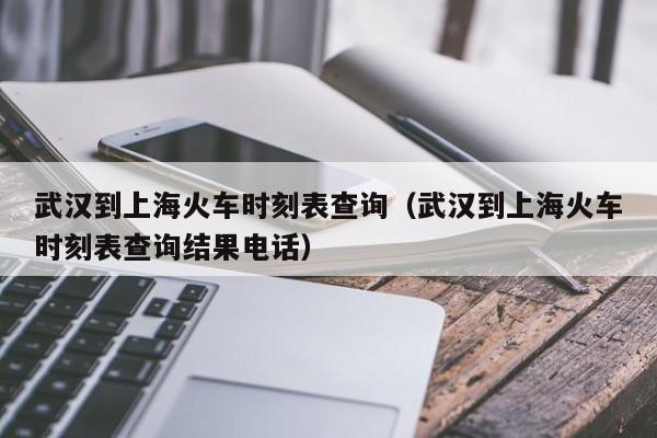 武汉到上海火车时刻表查询（武汉到上海火车时刻表查询结果电话）