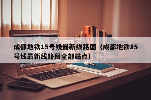 成都地铁15号线最新线路图（成都地铁15号线最新线路图全部站点）