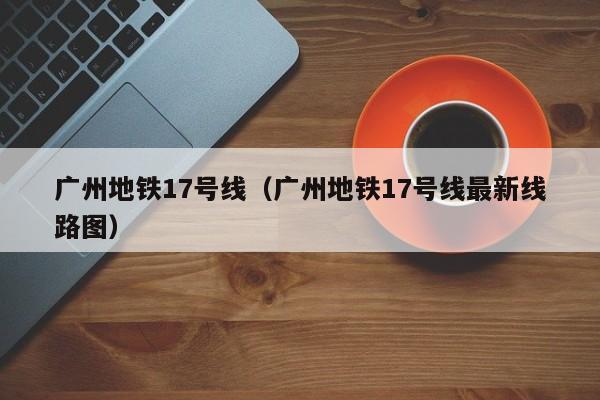 广州地铁17号线（广州地铁17号线最新线路图）