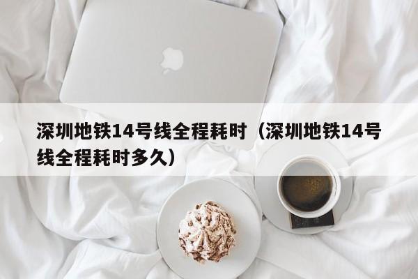 深圳地铁14号线全程耗时（深圳地铁14号线全程耗时多久）