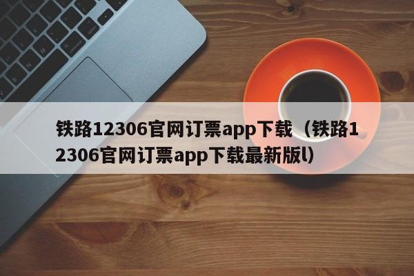 铁路12306官网订票app下载（铁路12306官网订票app下载最新版l）