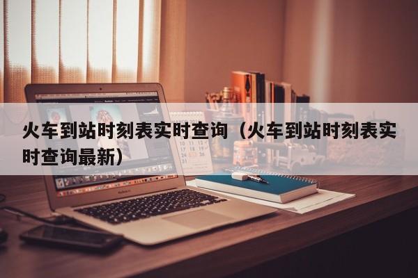 火车到站时刻表实时查询（火车到站时刻表实时查询最新）