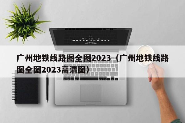 广州地铁线路图全图2023（广州地铁线路图全图2023高清图）