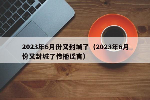 2023年6月份又封城了（2023年6月份又封城了传播谣言）