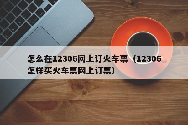 怎么在12306网上订火车票（12306怎样买火车票网上订票）