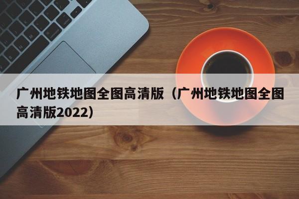 广州地铁地图全图高清版（广州地铁地图全图高清版2022）