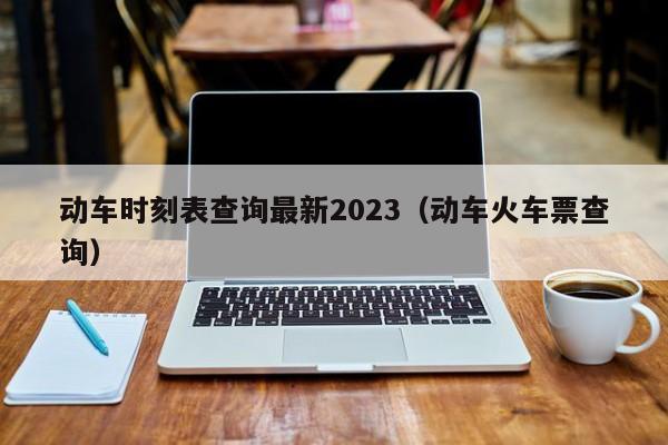 动车时刻表查询最新2023（动车火车票查询）