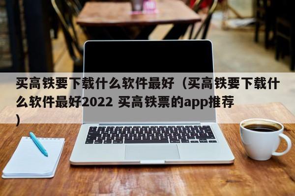 买高铁要下载什么软件最好（买高铁要下载什么软件最好2022 买高铁票的app推荐）