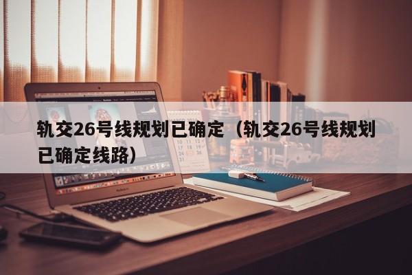 轨交26号线规划已确定（轨交26号线规划已确定线路）  第1张