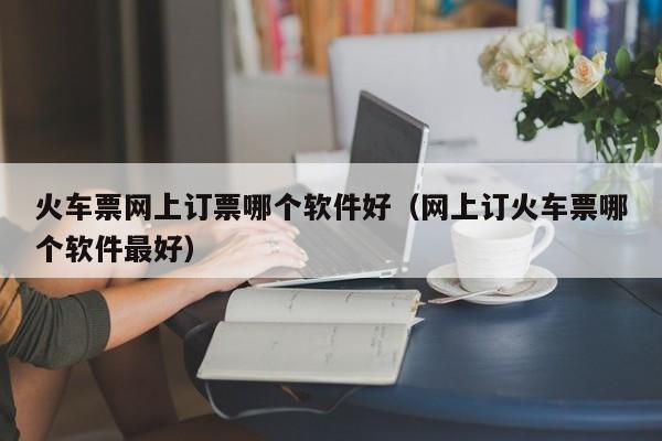 火车票网上订票哪个软件好（网上订火车票哪个软件最好）