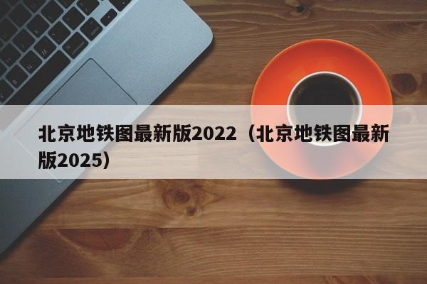 北京地铁图最新版2022（北京地铁图最新版2025）