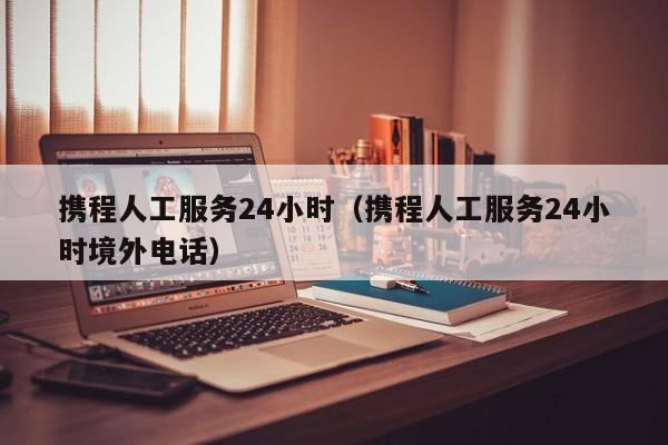 携程人工服务24小时（携程人工服务24小时境外电话）