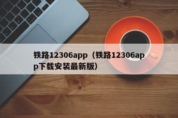 铁路12306app（铁路12306app下载安装最新版）