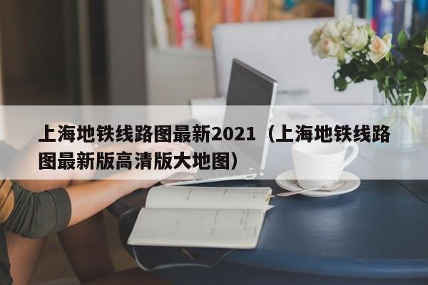 上海地铁线路图最新2021（上海地铁线路图最新版高清版大地图）