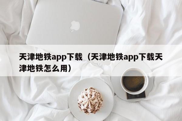 天津地铁app下载（天津地铁app下载天津地铁怎么用）