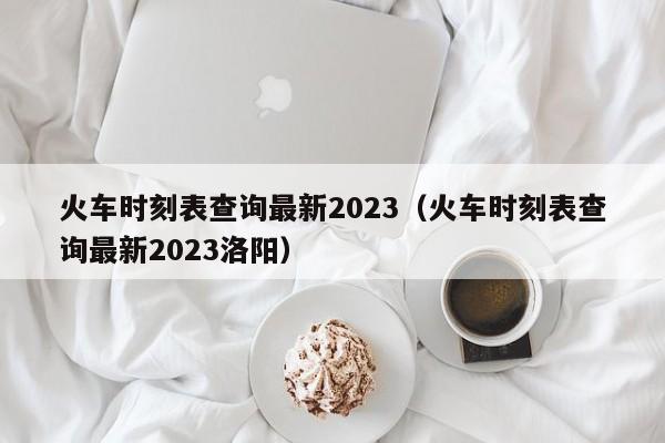 火车时刻表查询最新2023（火车时刻表查询最新2023洛阳）