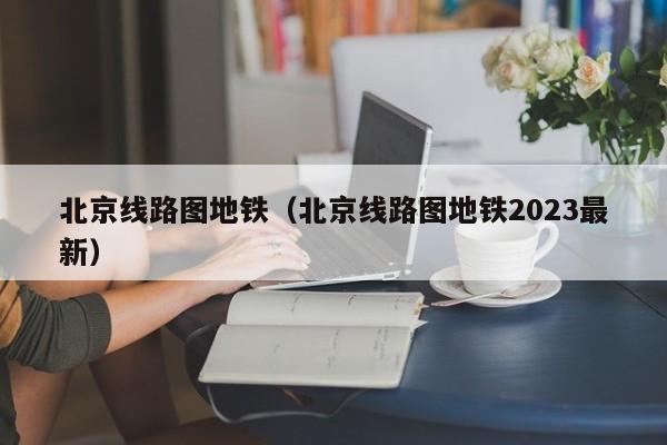 北京线路图地铁（北京线路图地铁2023最新）