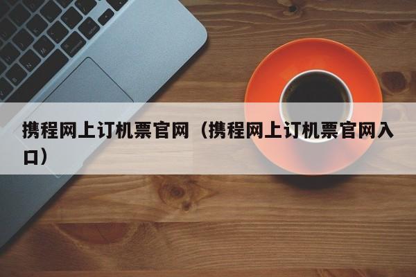 携程网上订机票官网（携程网上订机票官网入口）