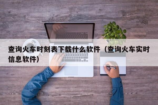 查询火车时刻表下载什么软件（查询火车实时信息软件）