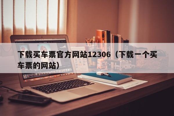 下载买车票官方网站12306（下载一个买车票的网站）