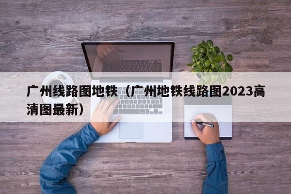 广州线路图地铁（广州地铁线路图2023高清图最新）